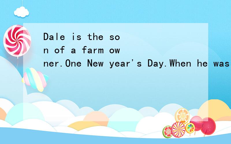 Dale is the son of a farm owner.One New year's Day.When he was 15,his father asked him to work on the farm for one year when he was free.Dale was unhappy with his father' idea.“That isn't my job.I have too much school work to do.” Hearing this,hi