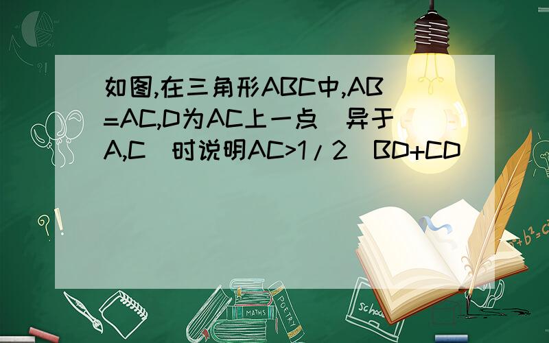 如图,在三角形ABC中,AB=AC,D为AC上一点（异于A,C）时说明AC>1/2（BD+CD）