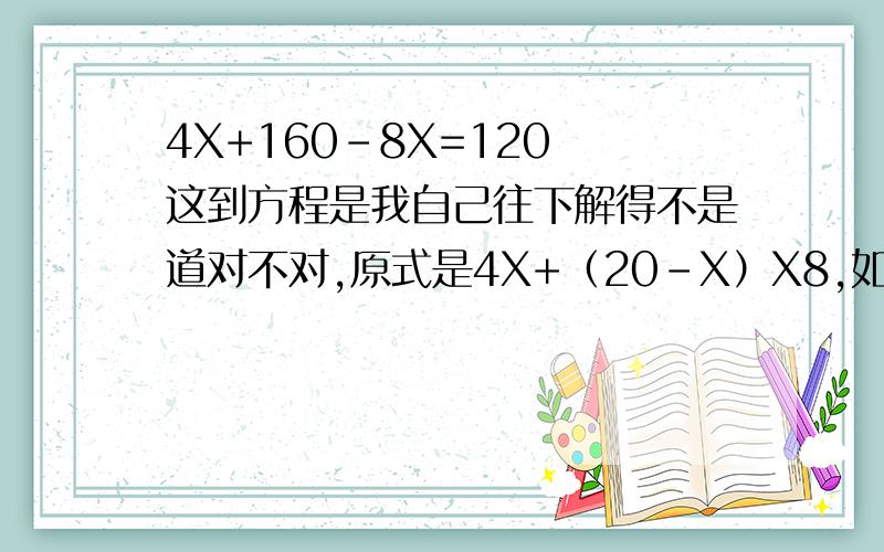 4X+160-8X=120 这到方程是我自己往下解得不是道对不对,原式是4X+（20-X）X8,如果认为我解的不对是帮忙解一下.