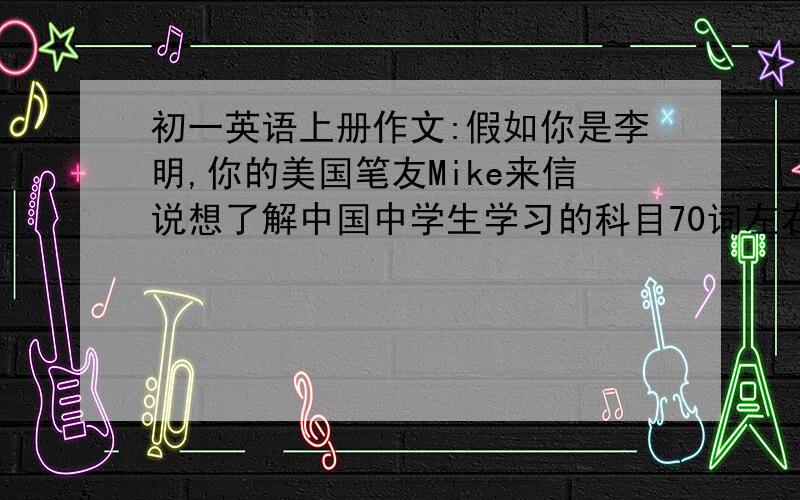 初一英语上册作文:假如你是李明,你的美国笔友Mike来信说想了解中国中学生学习的科目70词左右,单词最好简单些写回信