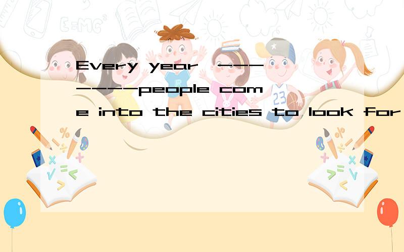 Every year,-------people come into the cities to look for jobs.A the millions B millions of