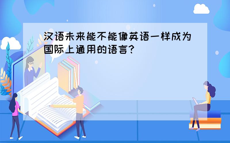 汉语未来能不能像英语一样成为国际上通用的语言?