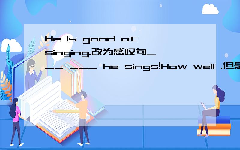 He is good at singing.改为感叹句___ ___ he sings!How well .但是 句末sings不是系动词吗?系动词后+ adj.这里干嘛要改成 adv啊