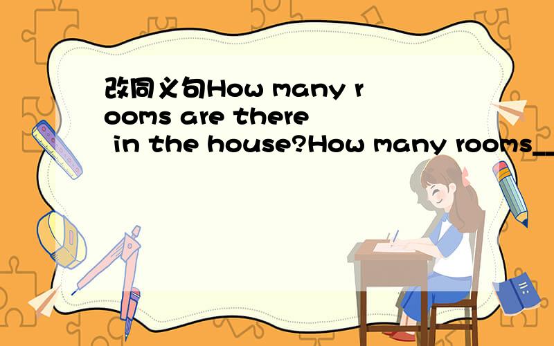 改同义句How many rooms are there in the house?How many rooms____the house____?