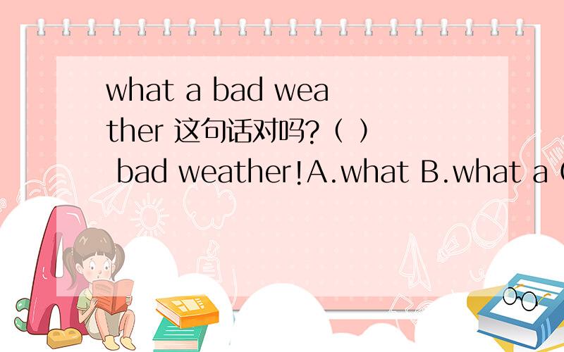 what a bad weather 这句话对吗?（ ） bad weather!A.what B.what a C.how