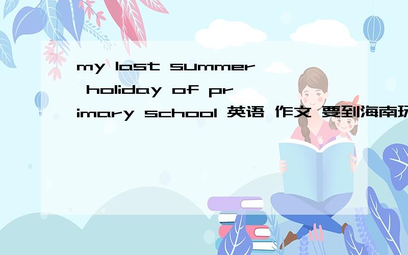 my last summer holiday of primary school 英语 作文 要到海南玩 游泳 划船 吃好吃的 将来时 可以的话 作文要加 中文 好的话我加悬赏至于加多少 不少于50