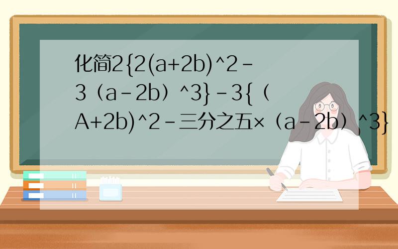 化简2{2(a+2b)^2-3（a-2b）^3}-3{（A+2b)^2-三分之五×（a-2b）^3}