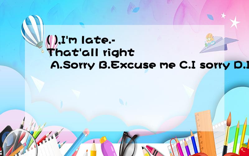 ( ),I'm late.-That'all right A.Sorry B.Excuse me C.I sorry D.I'm wrong