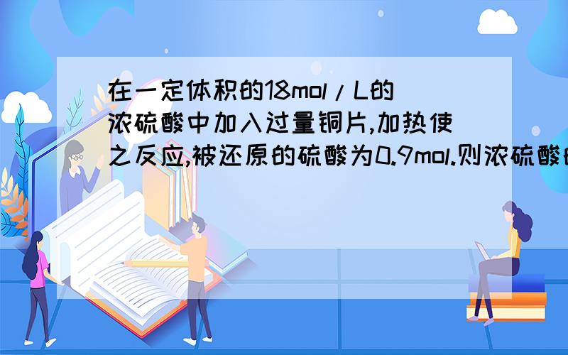 在一定体积的18mol/L的浓硫酸中加入过量铜片,加热使之反应,被还原的硫酸为0.9mol.则浓硫酸的实际体积 (填写“大于”、“等于”、或“小于”)lOOmL.