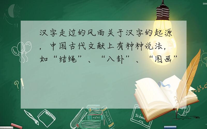 汉字走过的风雨关于汉字的起源，中国古代文献上有种种说法，如“结绳”、“八卦”、“图画”