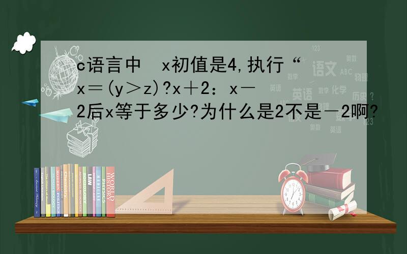 c语言中　x初值是4,执行“x＝(y＞z)?x＋2：x－2后x等于多少?为什么是2不是－2啊?