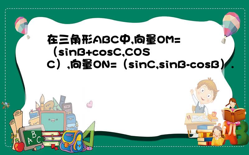在三角形ABC中,向量OM=（sinB+cosC,COSC）,向量ON=（sinC,sinB-cosB）.