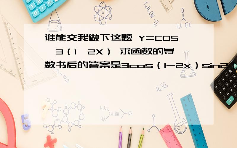 谁能交我做下这题 Y=COS^3（1—2X） 求函数的导数书后的答案是3cos（1-2x）sin2（1-2x）