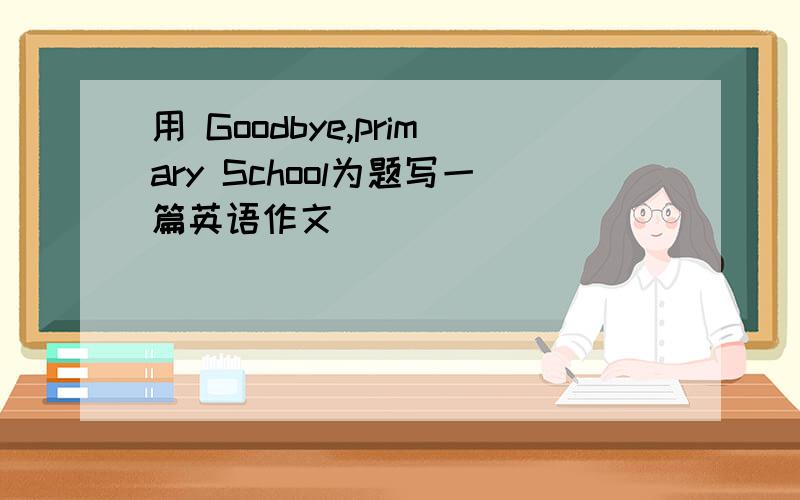 用 Goodbye,primary School为题写一篇英语作文