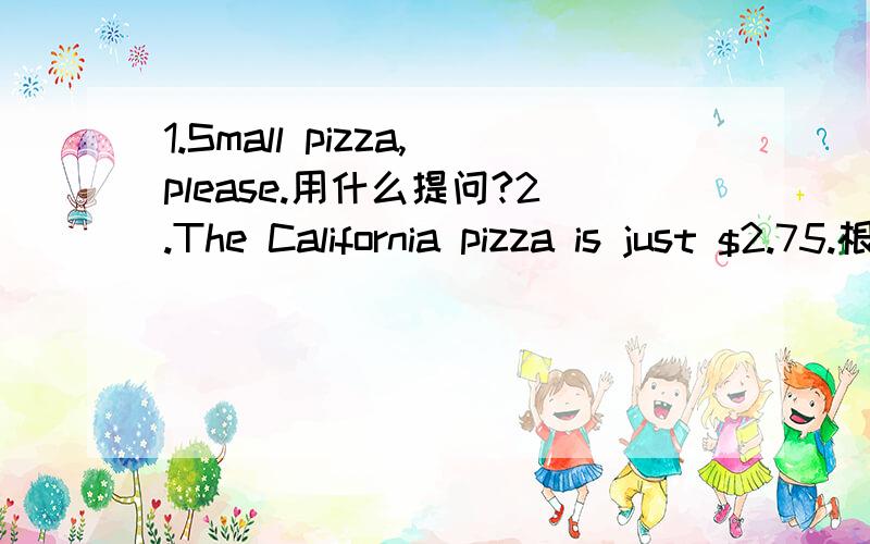 1.Small pizza,please.用什么提问?2.The California pizza is just $2.75.根据答句写出问句.