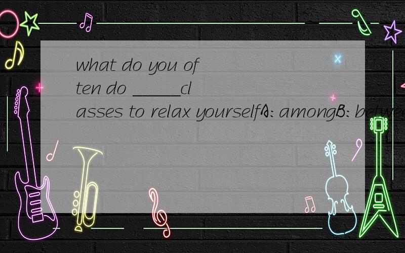 what do you often do _____classes to relax yourselfA:amongB:betweenC:over D:through解释下.
