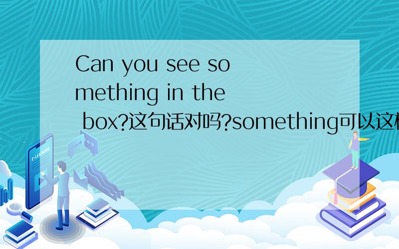 Can you see something in the box?这句话对吗?something可以这样用么?