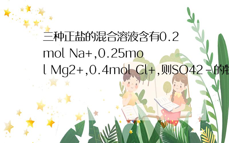 三种正盐的混合溶液含有0.2mol Na+,0.25mol Mg2+,0.4mol Cl+,则SO42-的物质的量是