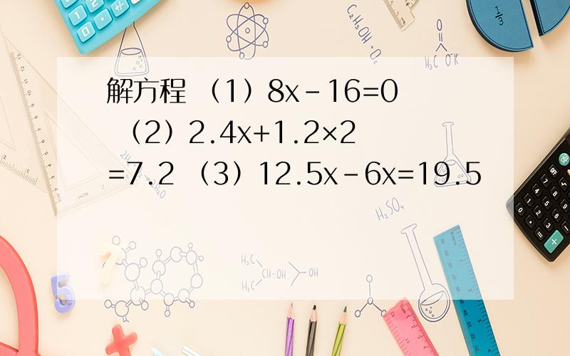 解方程 （1）8x-16=0 （2）2.4x+1.2×2=7.2 （3）12.5x-6x=19.5