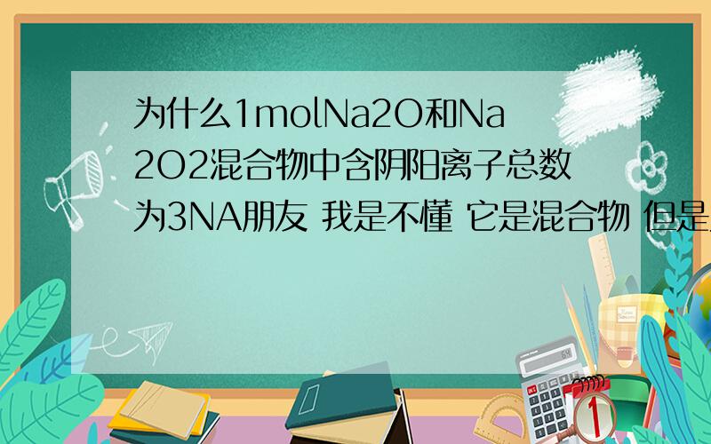 为什么1molNa2O和Na2O2混合物中含阴阳离子总数为3NA朋友 我是不懂 它是混合物 但是为什么 1molNa2O含有1mol氧离子和2molNa+（ 阴阳离子总数是3Na） 1molNa2O2含有1mo过l氧离子和2molNa+（ 阴阳离子总数