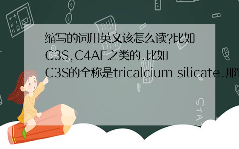 缩写的词用英文该怎么读?比如C3S,C4AF之类的.比如C3S的全称是tricalcium silicate.那它是读全称好呢,还是读C three S 好呢?