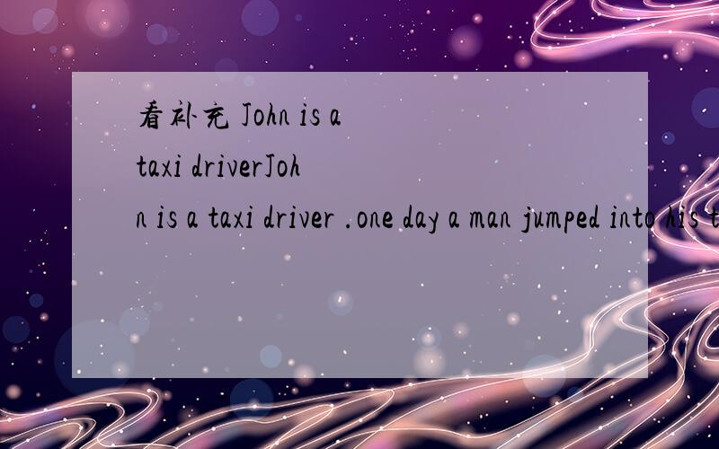 看补充 John is a taxi driverJohn is a taxi driver .one day a man jumped into his taxi .to the station ,h______up he shouted ,he turned back ang saw the man的face .oh he is the thief .he thought ,his picture was in the newspaper.Jhon had an i_____