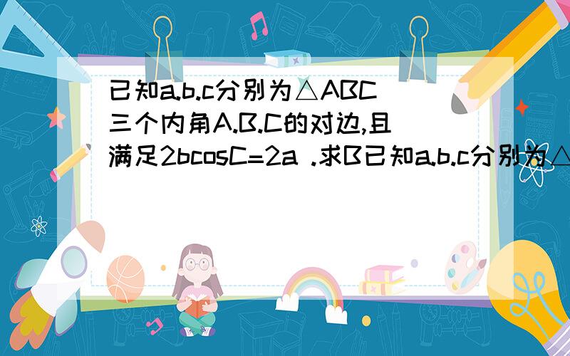 已知a.b.c分别为△ABC三个内角A.B.C的对边,且满足2bcosC=2a .求B已知a.b.c分别为△ABC三个内角A.B.C的对边,且满足2bcosC=2a.求B
