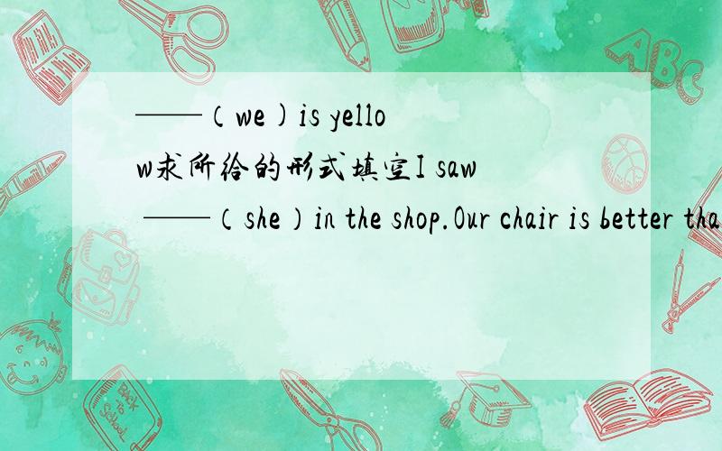 ——（we)is yellow求所给的形式填空I saw ——（she）in the shop.Our chair is better than （they）