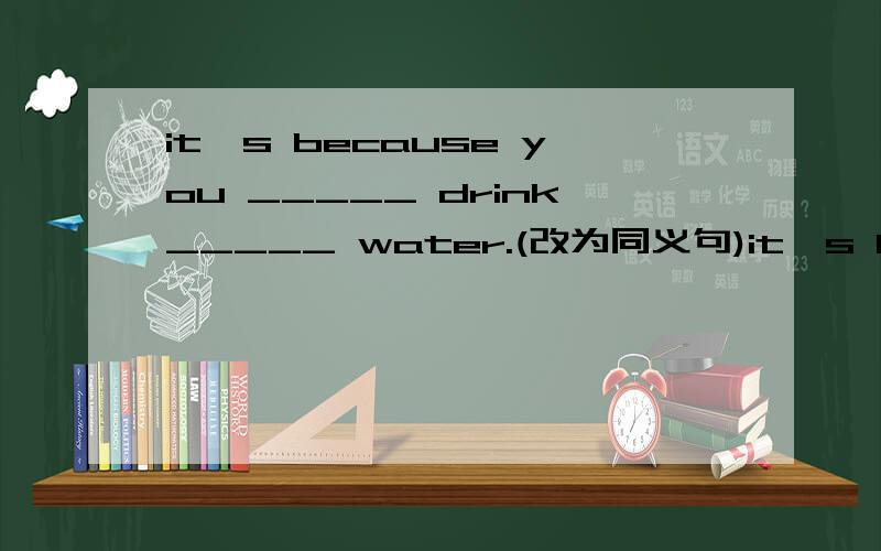 it's because you _____ drink_____ water.(改为同义句)it's because you drink too little water.(改为同义句)it's because you _____ drink_____ water.