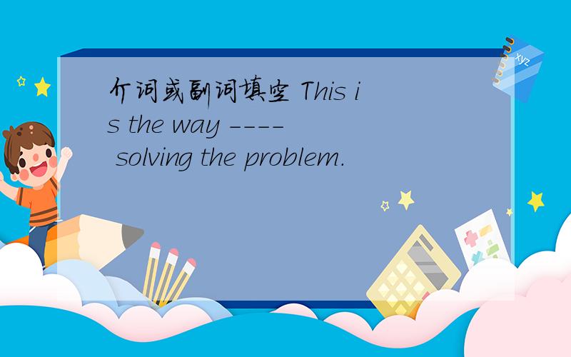 介词或副词填空 This is the way ---- solving the problem.