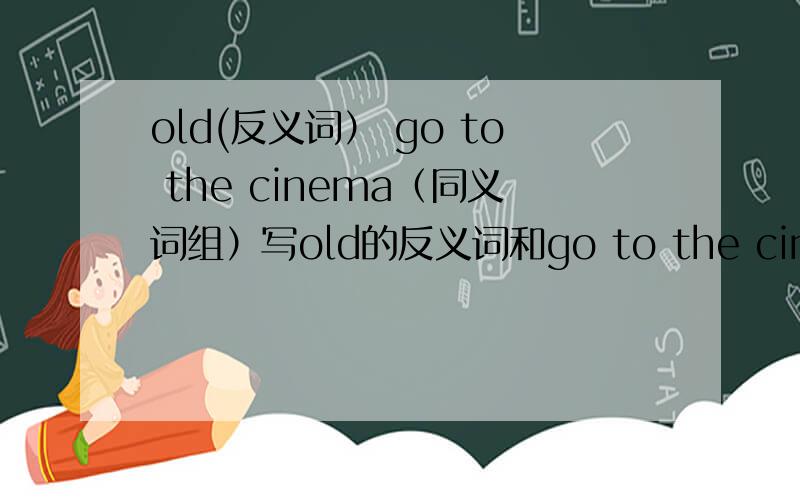 old(反义词） go to the cinema（同义词组）写old的反义词和go to the cinema的同义词组