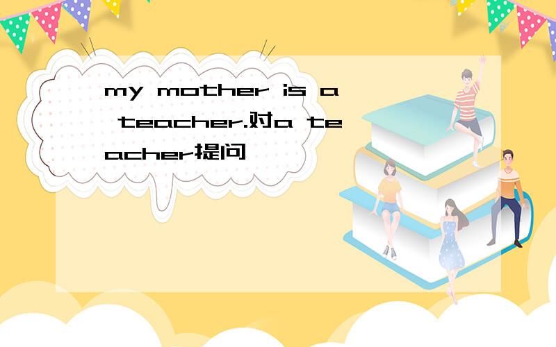 my mother is a teacher.对a teacher提问