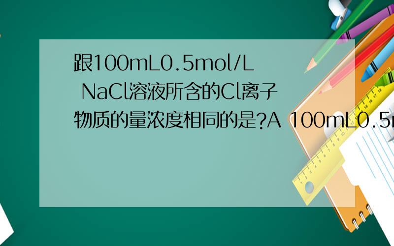 跟100mL0.5mol/L NaCl溶液所含的Cl离子物质的量浓度相同的是?A 100mL0.5mol/L KClO3溶液 B 200mL0.25mol/L AlCl3溶液 C 50mL1mol/L NaCl溶液 D 25mL0.5MOL/l HCl溶液 为什么?匿名别答!