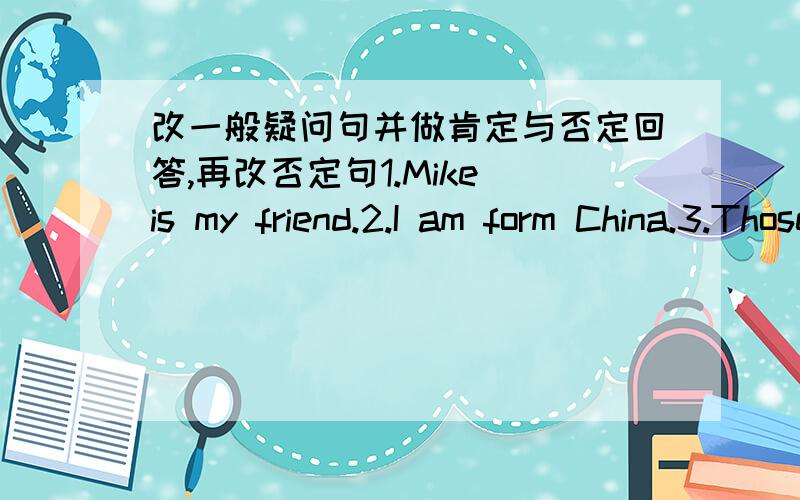 改一般疑问句并做肯定与否定回答,再改否定句1.Mike is my friend.2.I am form China.3.Those students go to school at 7:00.4.There are some eggsin the fridge.5.She can see many birds in the sky.