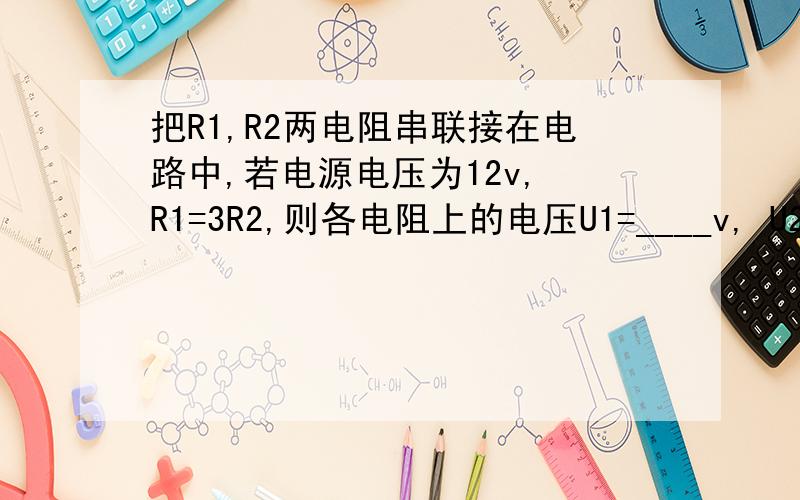把R1,R2两电阻串联接在电路中,若电源电压为12v, R1=3R2,则各电阻上的电压U1=____v, U2____v 要过程讲解