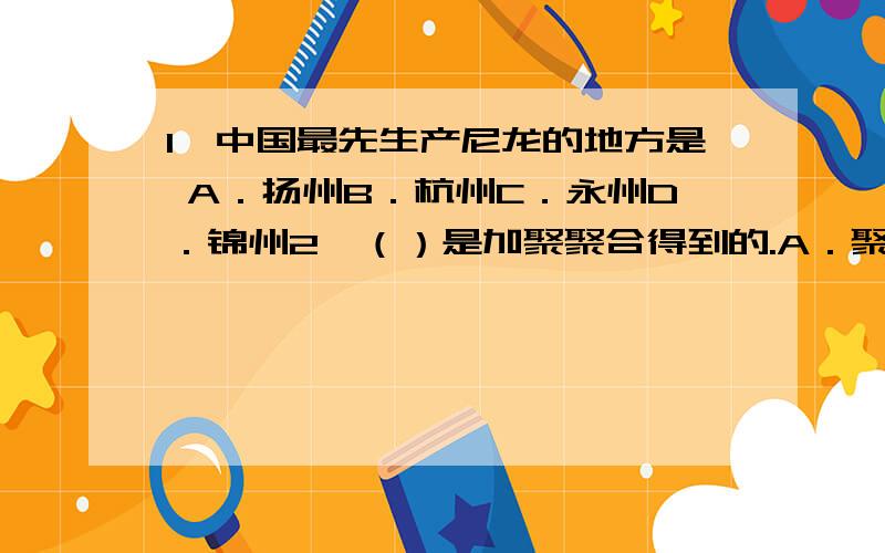 1、中国最先生产尼龙的地方是 A．扬州B．杭州C．永州D．锦州2、（）是加聚聚合得到的.A．聚酯B．聚丙烯C．多糖D．合成纤维素