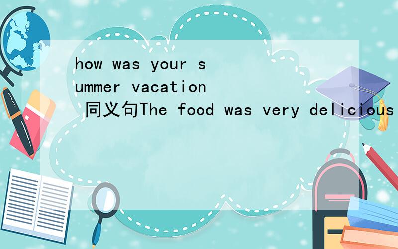 how was your summer vacation 同义句The food was very delicious 变为感叹句 -------- --------  -------  it was Children are playing happily in the park变为感叹句 ----- ----- ---- ---- ---- in the park