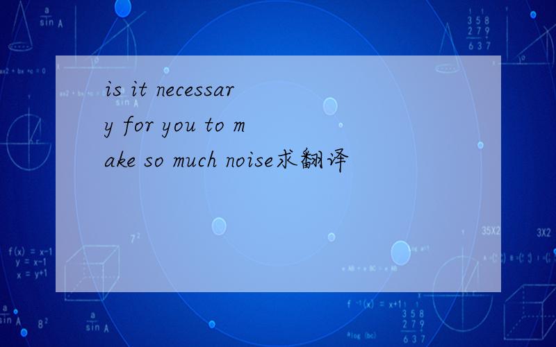 is it necessary for you to make so much noise求翻译