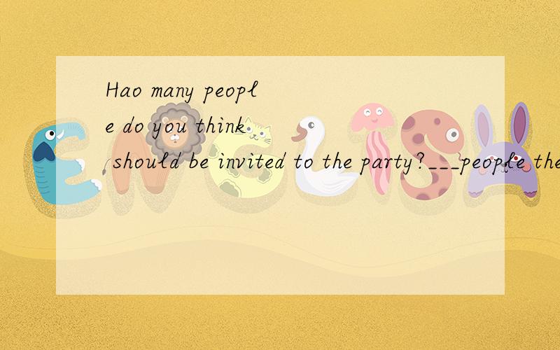 Hao many people do you think should be invited to the party?___people there are ,____it will be.为什么要填the more:the merrier