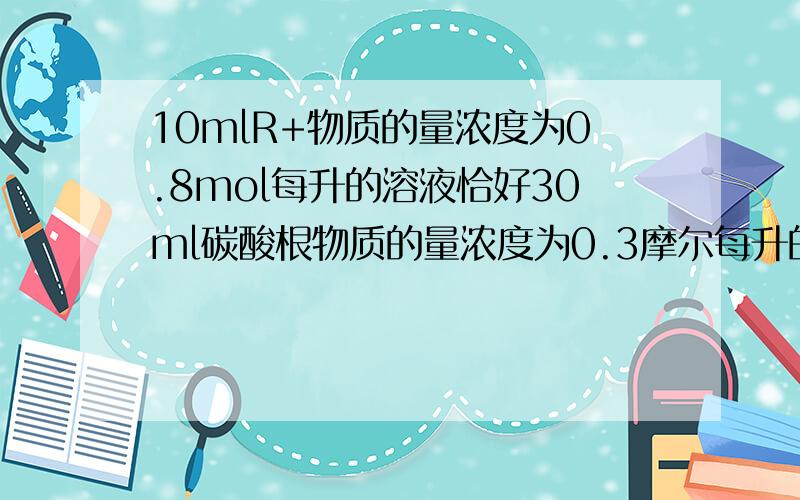 10mlR+物质的量浓度为0.8mol每升的溶液恰好30ml碳酸根物质的量浓度为0.3摩尔每升的溶液,这n的值