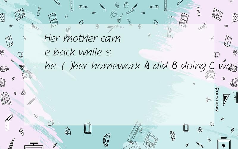 Her mother came back while she ( )her homework A did B doing C was doing D does