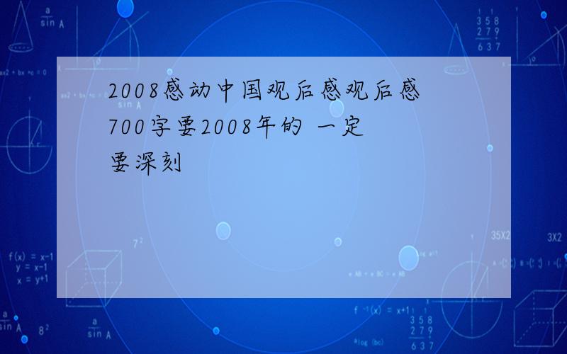 2008感动中国观后感观后感700字要2008年的 一定要深刻
