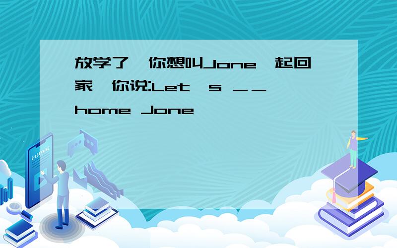 放学了,你想叫Jone一起回家,你说:Let's ＿＿ home Jone
