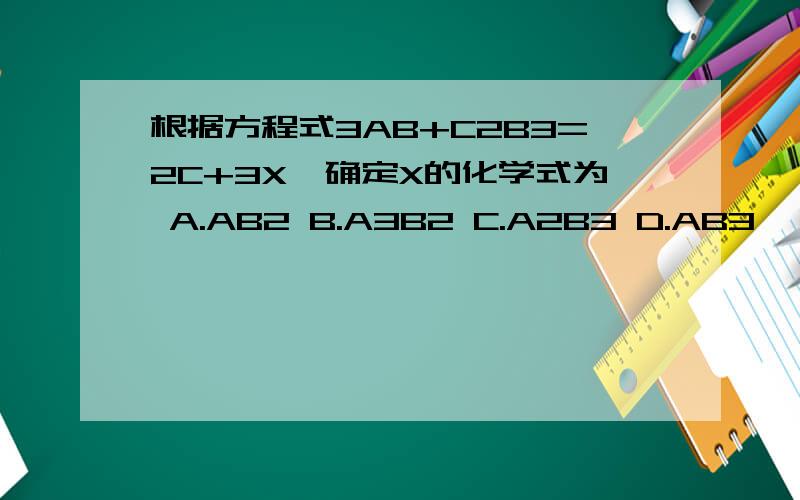 根据方程式3AB+C2B3=2C+3X,确定X的化学式为 A.AB2 B.A3B2 C.A2B3 D.AB3