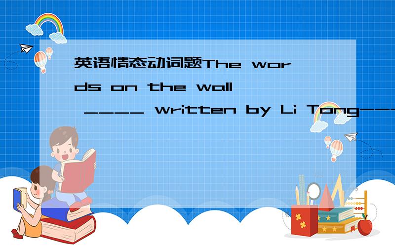 英语情态动词题The words on the wall ____ written by Li Tong---I'm quite familiar with his unique handwritingA.must be B may not beC might have beenD couldn't have been