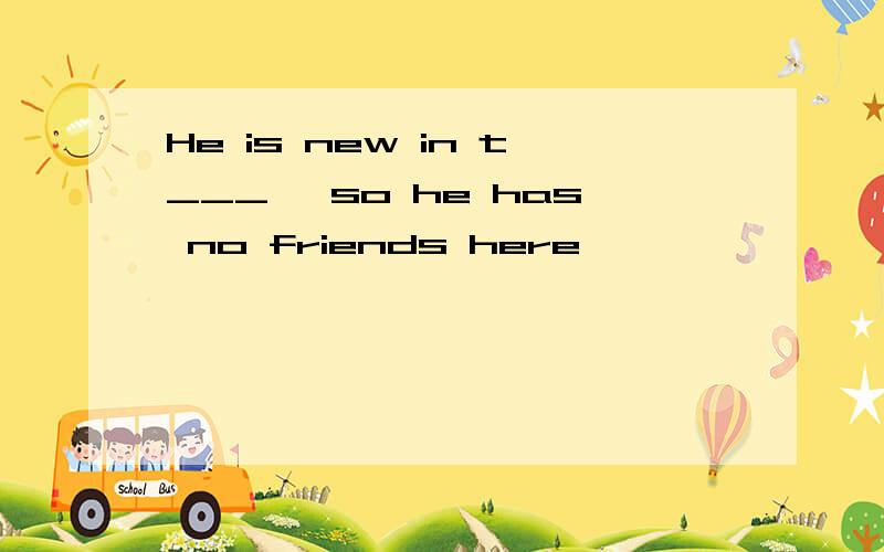 He is new in t___ ,so he has no friends here