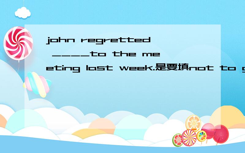 john regretted ____to the meeting last week.是要填not to go 还是not going 为什么呢?