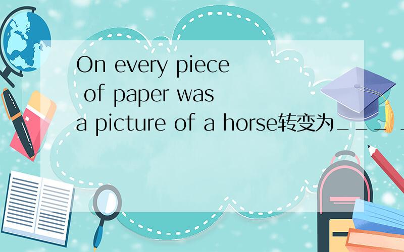 On every piece of paper was a picture of a horse转变为___ ___a picture of a horse on ____piece of paper