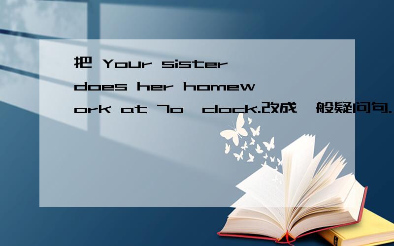 把 Your sister does her homework at 7o'clock.改成一般疑问句.