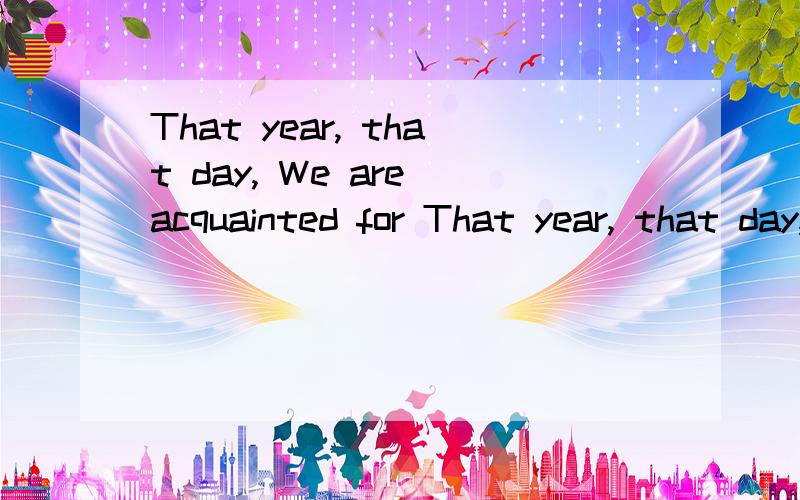 That year, that day, We are acquainted for That year, that day, We talk about feeling上面的英文是什么意思?